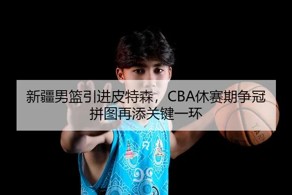 新疆男篮引进皮特森，CBA休赛期争冠拼图再添关键一环