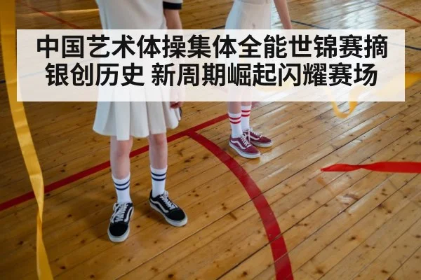 中国艺术体操集体全能世锦赛摘银创历史 新周期崛起闪耀赛场