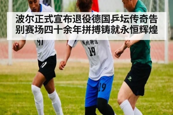 波尔正式宣布退役德国乒坛传奇告别赛场四十余年拼搏铸就永恒辉煌